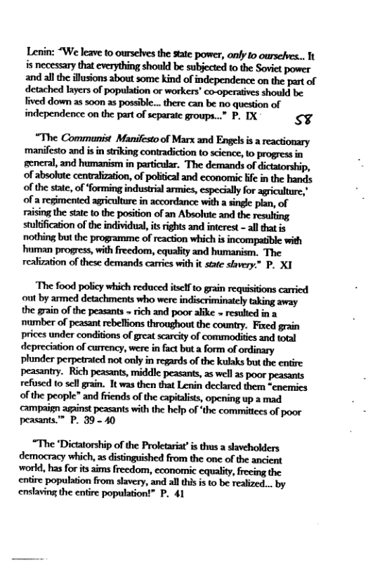 Lenin: “We leave to ourselves the state power, only to oursefves... It hmhmwhwhhmm and all the illusions about some kind of independence on the part of detached layers of population or workers’ co-operatives should be. fived down as s0on as possible... there can be no question of independence on the part of separate groups...” P. IX s¥  “The Communist Manifesto of Marx and Engels is a reactionary manifesto and isin striking contradiction to science, to progress in general, and humanism in particular. The demands of dictatorship, of absolute centralization, of politcal and economic ife in the hands of the state, of forming industrial armies, especially for agriculture,’ of a regimented agriculture in accordance with a single plan, of raising the state to the position of an Absolute and the resulting stulification of the individual, tsrights and interest - all thatis nothing but the programme of reaction which is incompatible with realization of these demands carries with it state stavery.” P. XI  The food policy which reduced itseff to grain requisitions carricd out by armed detachments who were indiscriminately taking away the grain of the peasants - rich and poor alike = resulted in a. number of peasant rebellions throughout the country. Fixed grain prices under conditions of great searcity of commodities and total depreciation of currency, were in fact but a form of ordinary plunder perpetrated not only in regards of the kulaks but the entire peasantry. Rich peasants, middle peasants, as well as poor peasants refused to sl grain. It was then that Lenin declared them “enemies of the people” and friends of the capitalsts, opening up a mad campaign against peasants with the help of ‘the committees of poor peasants.” P. 39 - 40  “The ‘Dictatorship of the Proletariat’ is thus a slaveholders democracy which, as distinguished from the one of the ancient world, has for ts aims freedom, economic equality, freeing the entire population from slavery, and all this s to be realized... by enslaving the entire population!” P. 41 